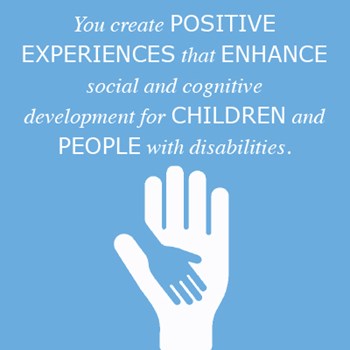 You create positive experiences that enhance social and cognitive development for children and people with disabilities.